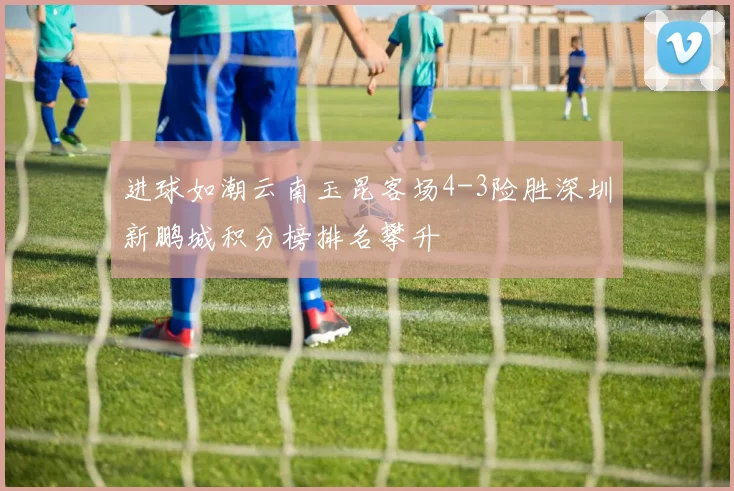 进球如潮云南玉昆客场4-3险胜深圳新鹏城积分榜排名攀升
